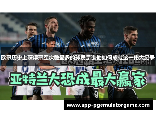 欧冠历史上获得冠军次数最多的球员是谁他如何成就这一伟大纪录