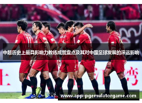 中超历史上最具影响力教练成就盘点及其对中国足球发展的深远影响