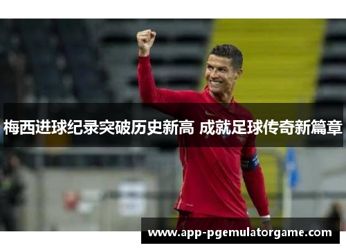 梅西进球纪录突破历史新高 成就足球传奇新篇章