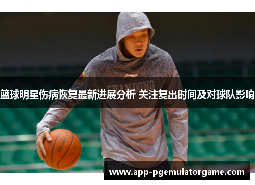 篮球明星伤病恢复最新进展分析 关注复出时间及对球队影响