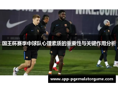国王杯赛季中球队心理素质的重要性与关键作用分析
