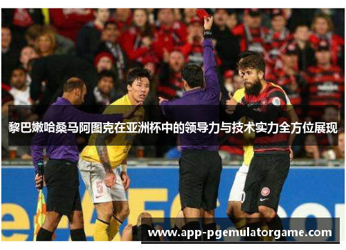 黎巴嫩哈桑马阿图克在亚洲杯中的领导力与技术实力全方位展现