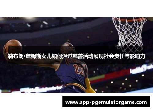 勒布朗·詹姆斯女儿如何通过慈善活动展现社会责任与影响力