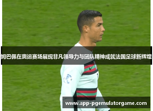 姆巴佩在奥运赛场展现非凡领导力与团队精神成就法国足球新辉煌