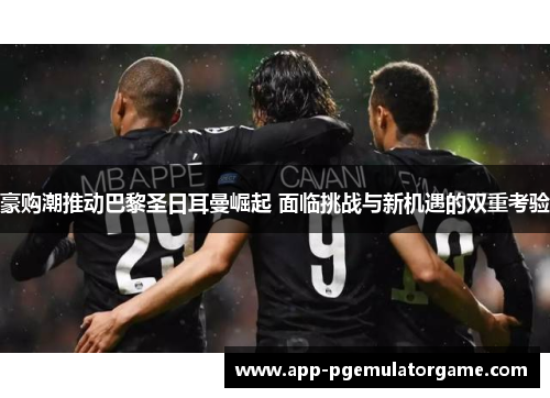 豪购潮推动巴黎圣日耳曼崛起 面临挑战与新机遇的双重考验