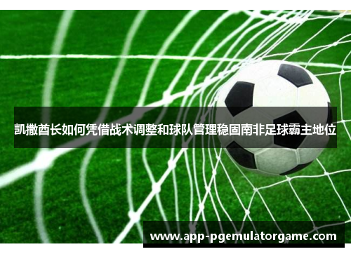 凯撒酋长如何凭借战术调整和球队管理稳固南非足球霸主地位