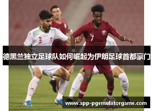 德黑兰独立足球队如何崛起为伊朗足球首都豪门