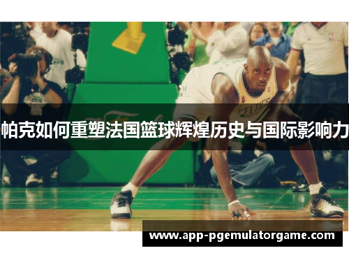 帕克如何重塑法国篮球辉煌历史与国际影响力