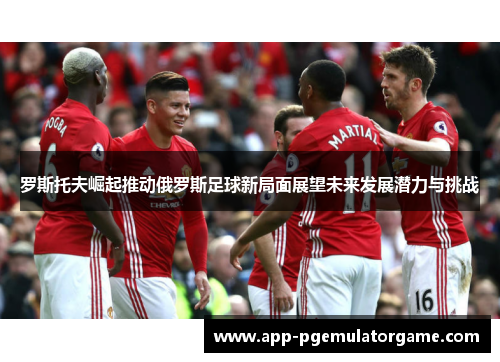 罗斯托夫崛起推动俄罗斯足球新局面展望未来发展潜力与挑战