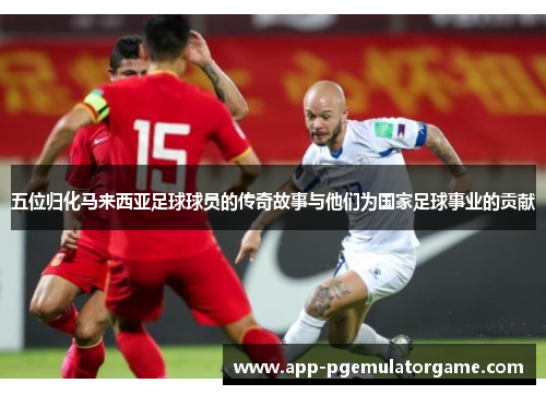五位归化马来西亚足球球员的传奇故事与他们为国家足球事业的贡献