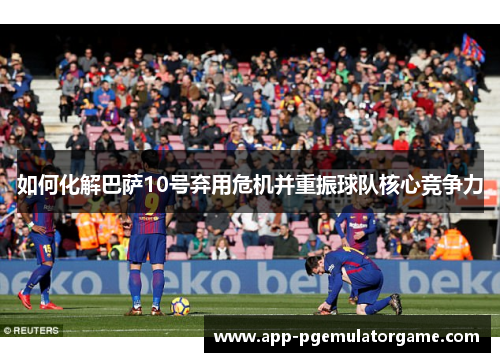 如何化解巴萨10号弃用危机并重振球队核心竞争力
