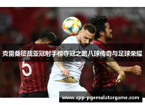 克雷桑征战亚冠射手榜夺冠之路八球传奇与足球荣耀