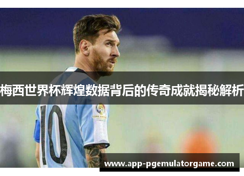 梅西世界杯辉煌数据背后的传奇成就揭秘解析