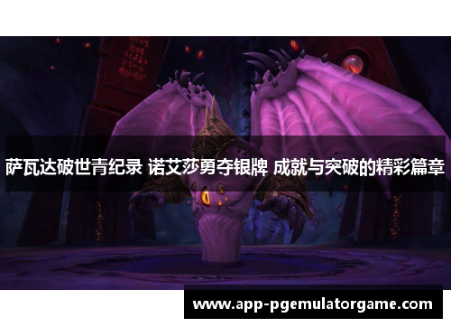 萨瓦达破世青纪录 诺艾莎勇夺银牌 成就与突破的精彩篇章