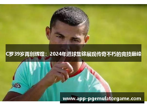 C罗39岁再创辉煌：2024年进球集锦展现传奇不朽的竞技巅峰