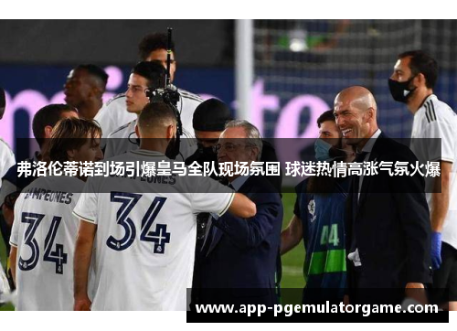 弗洛伦蒂诺到场引爆皇马全队现场氛围 球迷热情高涨气氛火爆