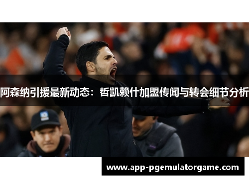 阿森纳引援最新动态：哲凯赖什加盟传闻与转会细节分析