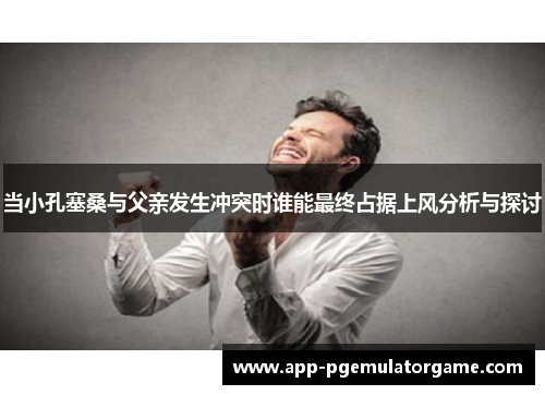 当小孔塞桑与父亲发生冲突时谁能最终占据上风分析与探讨