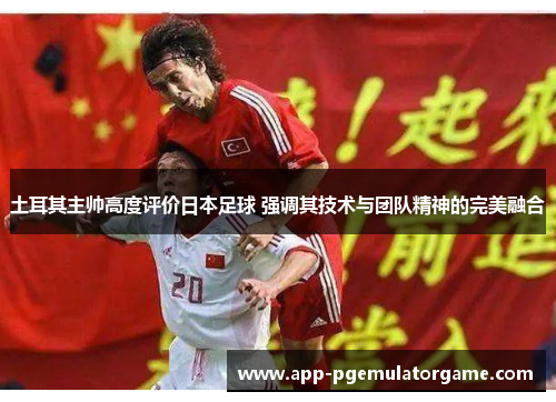 土耳其主帅高度评价日本足球 强调其技术与团队精神的完美融合