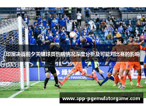印澳决战前夕关键球员伤病情况深度分析及可能对比赛的影响