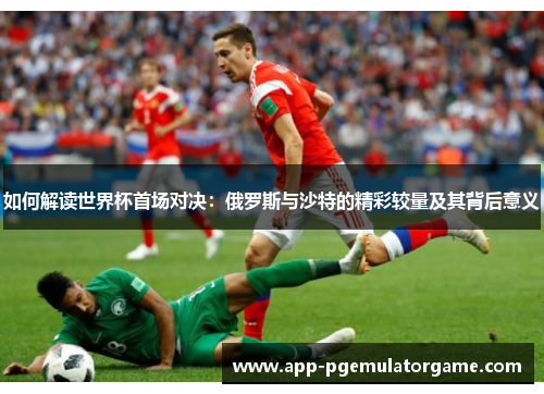 如何解读世界杯首场对决：俄罗斯与沙特的精彩较量及其背后意义