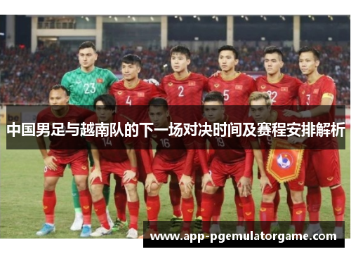 中国男足与越南队的下一场对决时间及赛程安排解析