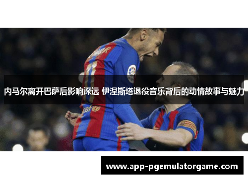 内马尔离开巴萨后影响深远 伊涅斯塔退役音乐背后的动情故事与魅力