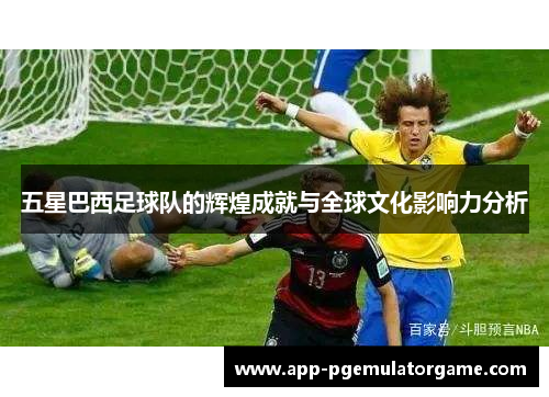 五星巴西足球队的辉煌成就与全球文化影响力分析