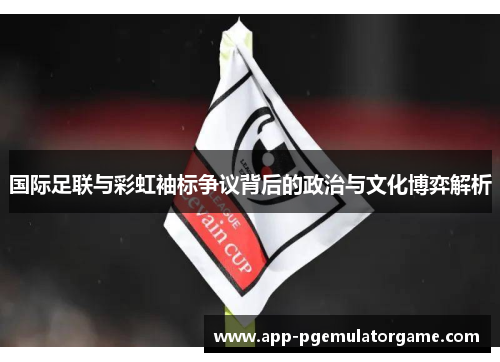 国际足联与彩虹袖标争议背后的政治与文化博弈解析