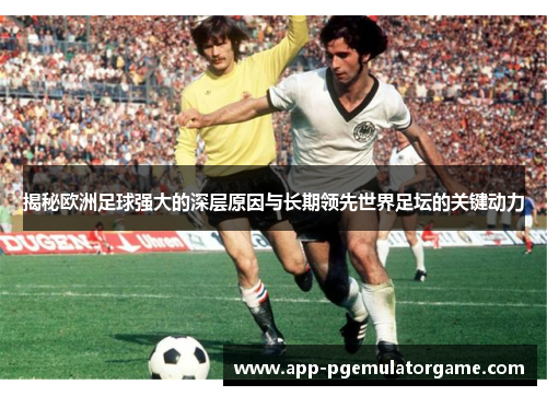 揭秘欧洲足球强大的深层原因与长期领先世界足坛的关键动力