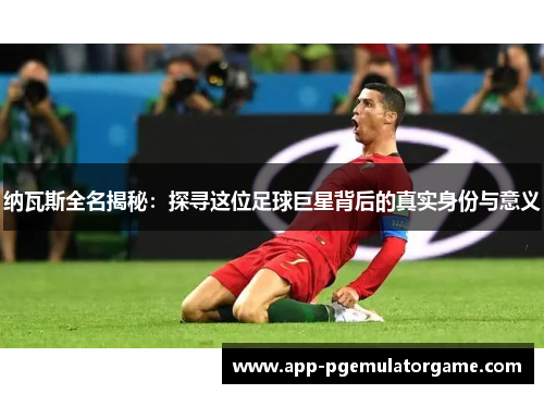 纳瓦斯全名揭秘：探寻这位足球巨星背后的真实身份与意义