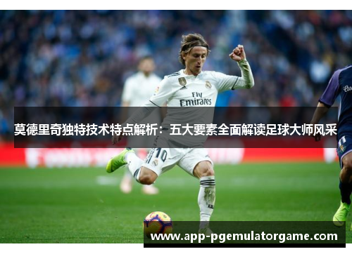 莫德里奇独特技术特点解析：五大要素全面解读足球大师风采