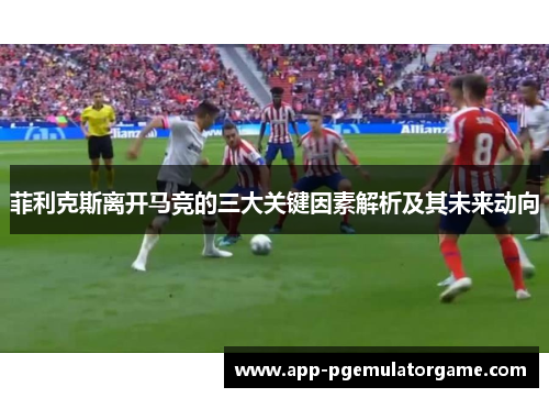 菲利克斯离开马竞的三大关键因素解析及其未来动向
