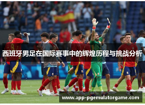 西班牙男足在国际赛事中的辉煌历程与挑战分析