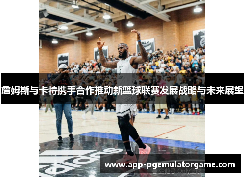 詹姆斯与卡特携手合作推动新篮球联赛发展战略与未来展望