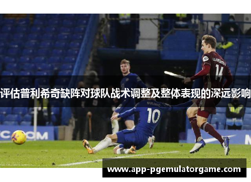 评估普利希奇缺阵对球队战术调整及整体表现的深远影响