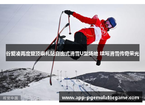 谷爱凌再度登顶崇礼站自由式滑雪U型场地 续写滑雪传奇荣光