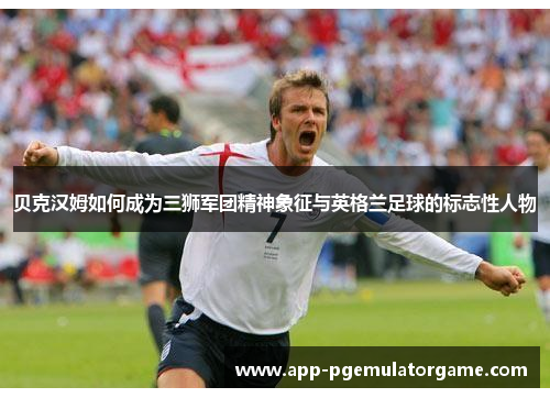 贝克汉姆如何成为三狮军团精神象征与英格兰足球的标志性人物