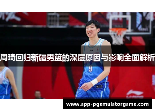 周琦回归新疆男篮的深层原因与影响全面解析