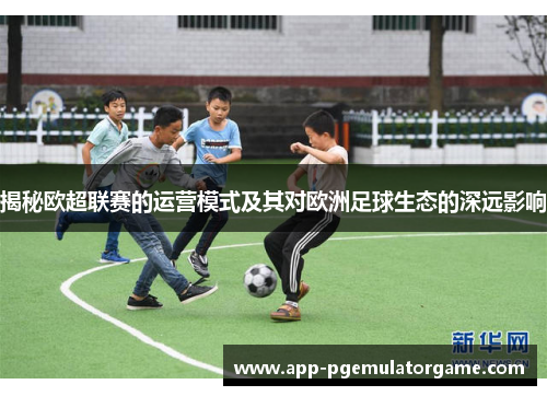 揭秘欧超联赛的运营模式及其对欧洲足球生态的深远影响