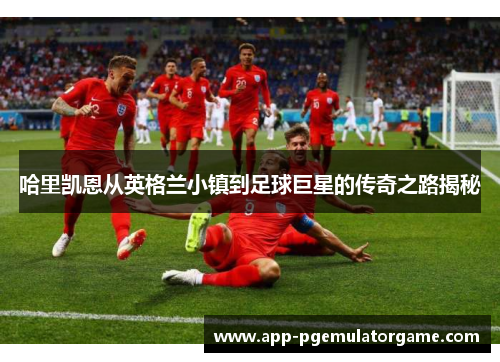 哈里凯恩从英格兰小镇到足球巨星的传奇之路揭秘