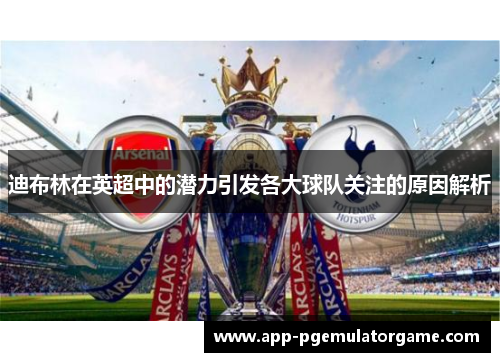 迪布林在英超中的潜力引发各大球队关注的原因解析 迪布林在英超中的潜力引发各大球队关注的原因解析