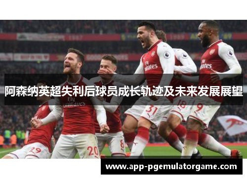 阿森纳英超失利后球员成长轨迹及未来发展展望 阿森纳英超失利后球员成长轨迹及未来发展展望