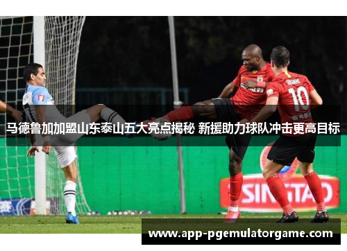 马德鲁加加盟山东泰山五大亮点揭秘 新援助力球队冲击更高目标