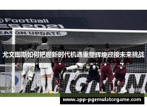尤文图斯如何把握新时代机遇重塑辉煌迎接未来挑战