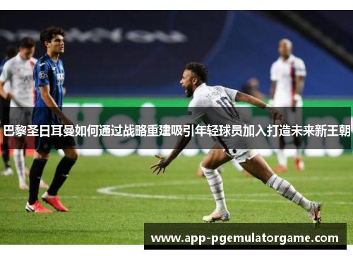 巴黎圣日耳曼如何通过战略重建吸引年轻球员加入打造未来新王朝