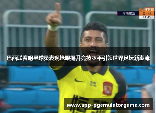 巴西联赛明星球员表现抢眼提升竞技水平引领世界足坛新潮流
