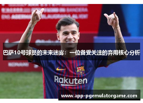 巴萨10号球员的未来迷雾：一位备受关注的弃用核心分析