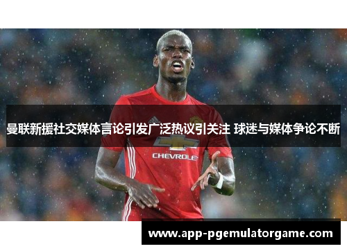曼联新援社交媒体言论引发广泛热议引关注 球迷与媒体争论不断