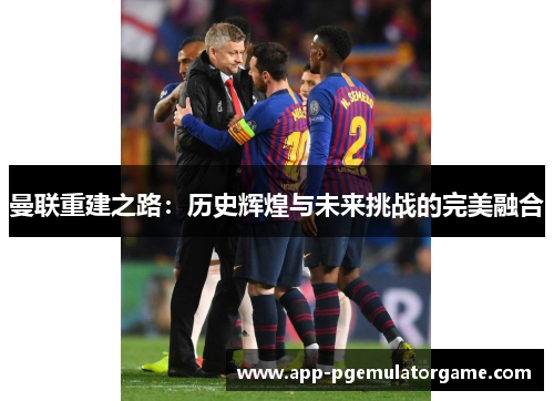 曼联重建之路：历史辉煌与未来挑战的完美融合